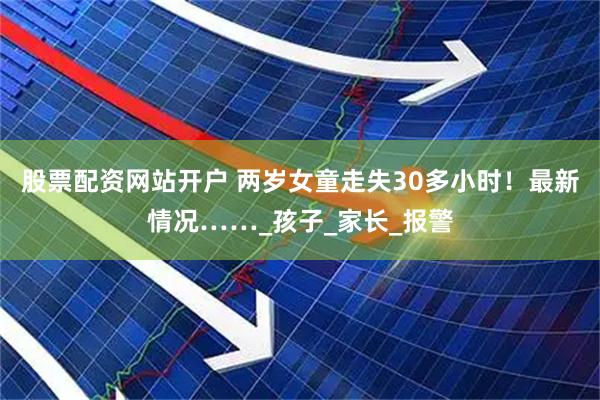 股票配资网站开户 两岁女童走失30多小时！最新情况……_孩子_家长_报警
