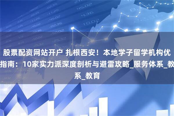 股票配资网站开户 扎根西安！本地学子留学机构优选指南：10家实力派深度剖析与避雷攻略_服务体系_教育