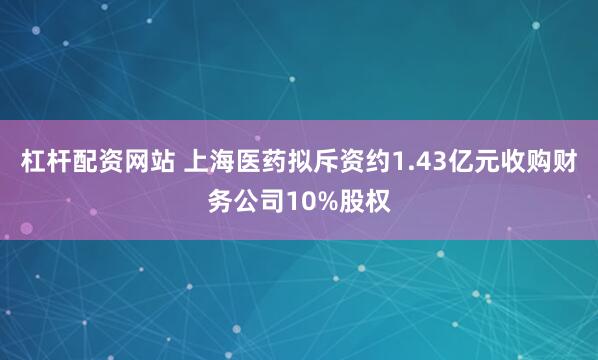 杠杆配资网站 上海医药拟斥资约1.43亿元收购财务公司10%股权