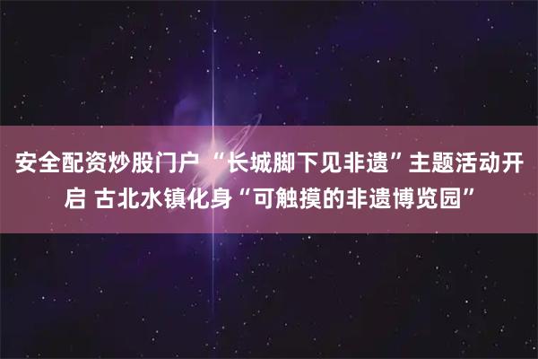 安全配资炒股门户 “长城脚下见非遗”主题活动开启 古北水镇化身“可触摸的非遗博览园”