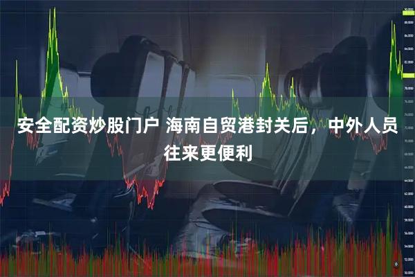 安全配资炒股门户 海南自贸港封关后，中外人员往来更便利