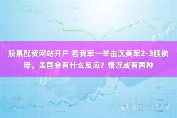 股票配资网站开户 若我军一举击沉美军2-3艘航母，美国会有什么反应？情况或有两种