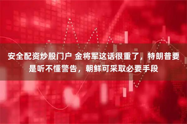 安全配资炒股门户 金将军这话很重了，特朗普要是听不懂警告，朝鲜可采取必要手段