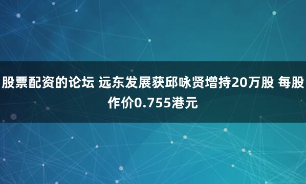 股票配资的论坛 远东发展获邱咏贤增持20万股 每股作价0.755港元