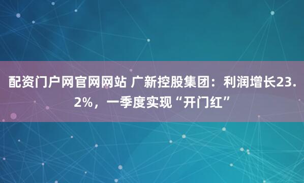 配资门户网官网网站 广新控股集团：利润增长23.2%，一季度实现“开门红”