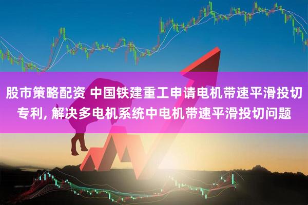 股市策略配资 中国铁建重工申请电机带速平滑投切专利, 解决多电机系统中电机带速平滑投切问题