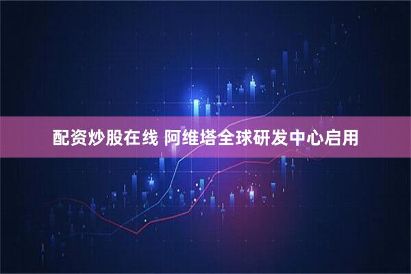 配资炒股在线 阿维塔全球研发中心启用