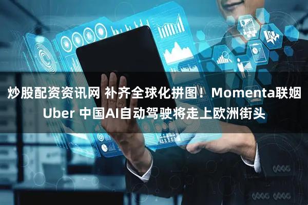 炒股配资资讯网 补齐全球化拼图！Momenta联姻Uber 中国AI自动驾驶将走上欧洲街头