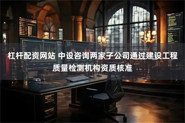 杠杆配资网站 中设咨询两家子公司通过建设工程质量检测机构资质核准
