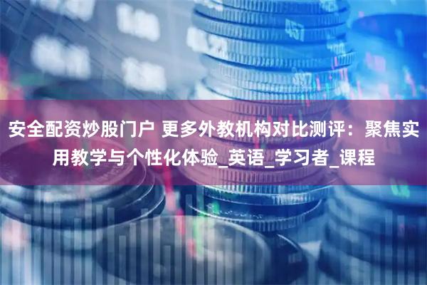 安全配资炒股门户 更多外教机构对比测评：聚焦实用教学与个性化体验_英语_学习者_课程