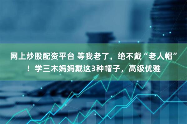 网上炒股配资平台 等我老了，绝不戴“老人帽”！学三木妈妈戴这3种帽子，高级优雅