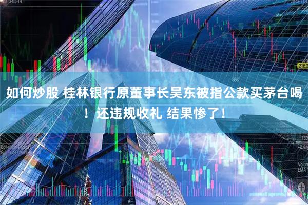 如何炒股 桂林银行原董事长吴东被指公款买茅台喝！还违规收礼 结果惨了！