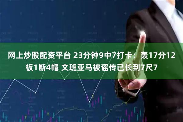 网上炒股配资平台 23分钟9中7打卡：轰17分12板1断4帽 文班亚马被谣传已长到7尺7