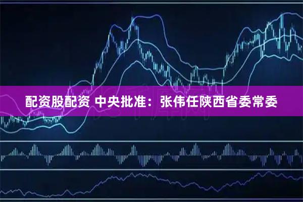 配资股配资 中央批准：张伟任陕西省委常委