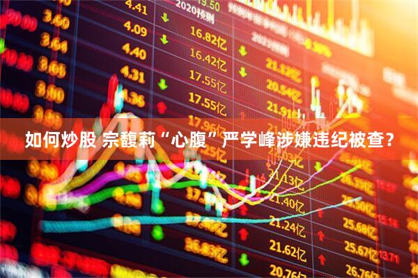 如何炒股 宗馥莉“心腹”严学峰涉嫌违纪被查？
