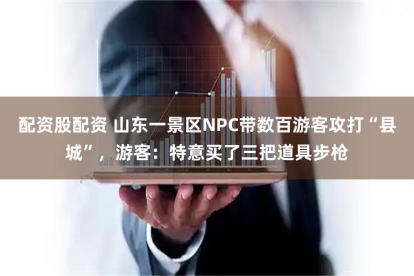 配资股配资 山东一景区NPC带数百游客攻打“县城”，游客：特意买了三把道具步枪