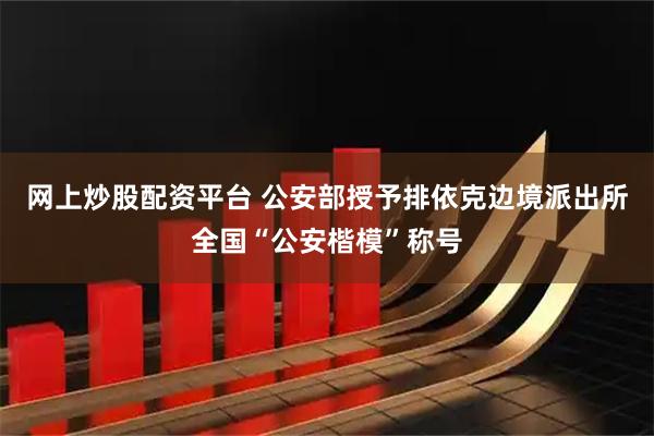网上炒股配资平台 公安部授予排依克边境派出所全国“公安楷模”称号