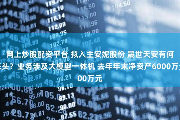 网上炒股配资平台 拟入主安妮股份 晟世天安有何来头？业务涉及大模型一体机 去年年末净资产6000万元