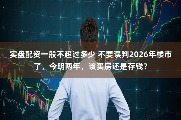 实盘配资一般不超过多少 不要误判2026年楼市了，今明两年，该买房还是存钱？