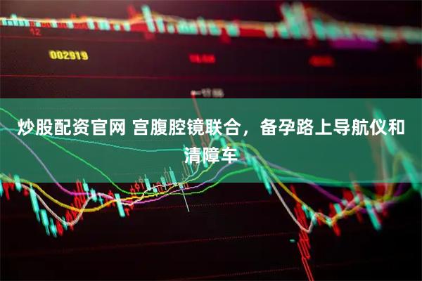 炒股配资官网 宫腹腔镜联合，备孕路上导航仪和清障车