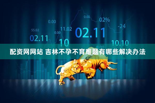 配资网网站 吉林不孕不育难题有哪些解决办法
