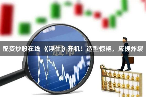 配资炒股在线 《浮生》开机！造型惊艳，应援炸裂