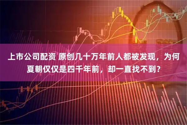 上市公司配资 原创几十万年前人都被发现，为何夏朝仅仅是四千年前，却一直找不到？