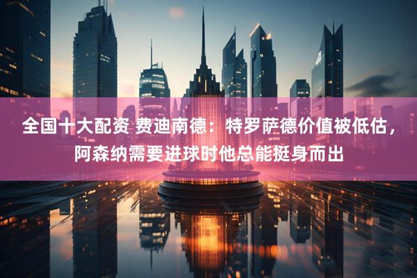 全国十大配资 费迪南德：特罗萨德价值被低估，阿森纳需要进球时他总能挺身而出