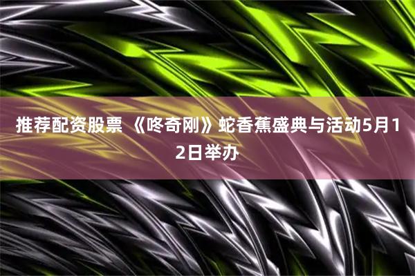 推荐配资股票 《咚奇刚》蛇香蕉盛典与活动5月12日举办