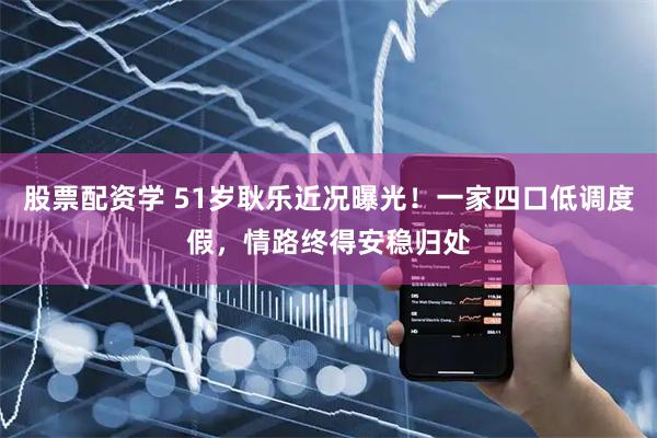 股票配资学 51岁耿乐近况曝光！一家四口低调度假，情路终得安稳归处