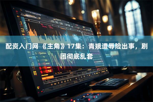 配资入门网 《主角》17集：青娥遭辱险出事，剧团彻底乱套