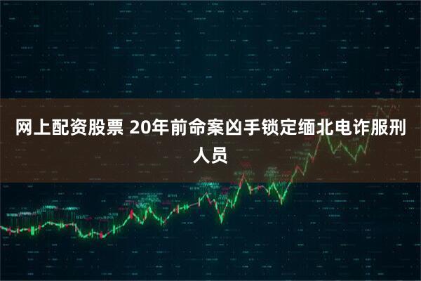 网上配资股票 20年前命案凶手锁定缅北电诈服刑人员