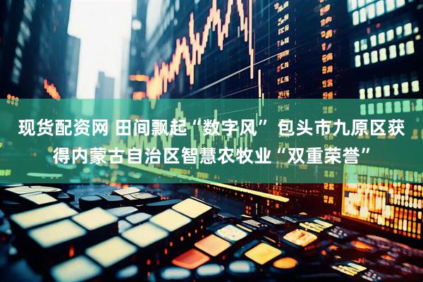 现货配资网 田间飘起“数字风” 包头市九原区获得内蒙古自治区智慧农牧业“双重荣誉”
