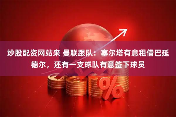 炒股配资网站来 曼联跟队：塞尔塔有意租借巴延德尔，还有一支球队有意签下球员