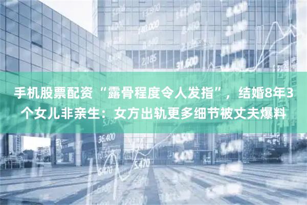 手机股票配资 “露骨程度令人发指”，结婚8年3个女儿非亲生：女方出轨更多细节被丈夫爆料